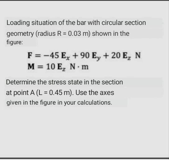 Loading situation of the bar with circular section
geometry (radius R = 0.03 m) shown in the
figure:
F = -45 E, +90 E, + 20 E, N
M = 10 E, N m
Determine the stress state in the section
at point A (L = 0.45 m). Use the axes
given in the figure in your calculations.
