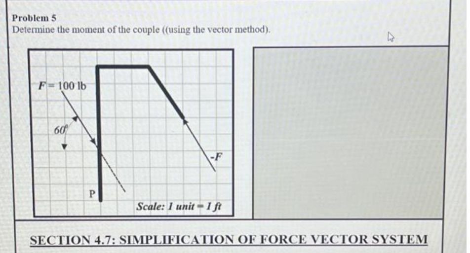 Problem 5
Determine the moment of the couple (using the vector method).
F=100 lb
60
-F
P
Scale: 1 unit ==1 ft
SECTION 4.7: SIMPLIFICATION OF FORCE VECTOR SYSTEM
