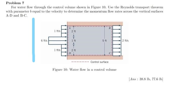 Problem 7
For water flow through the control volume shown in Figure 10. Use the Reynolds transport theorem
with parameter b equal to the velocity to determine the momentum flow rates across the vertical surfaces
A-D and B-C.
A
1 ft/s
2 ft
6 ft/s
1 ft
5 ft
2 ft/s
1 ft/s
2 ft
Control surface
Figure 10: Water flow in a control volume
[Ans : 38.8 lb, 77.6 lb)
