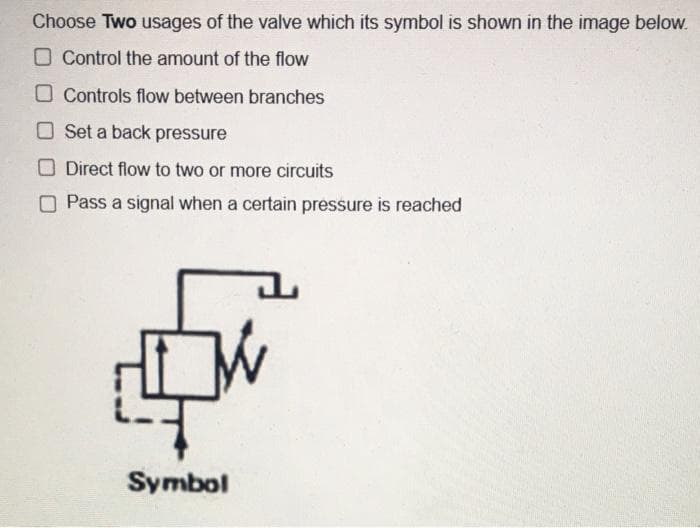 Choose Two usages of the valve which its symbol is shown in the image below.
O Control the amount of the flow
O Controls flow between branches
O Set a back pressure
Direct flow to two or more circuits
O Pass a signal when a certain pressure is reached
Symbol
