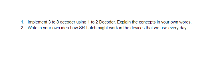 1. Implement 3 to 8 decoder using 1 to 2 Decoder. Explain the concepts in your own words.
2. Write in your own idea how SR-Latch might work in the devices that we use every day.
