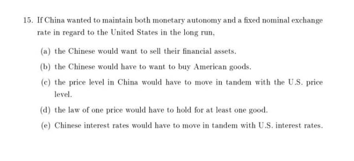 15. If China wanted to maintain both monetary autonomy and a fixed nominal exchange
rate in regard to the United States in the long run,
(a) the Chinese would want to sell their financial assets.
(b) the Chinese would have to want to buy American goods.
(c) the price level in China would have to move in tandem with the U.S. price
level.
(d) the law of one price would have to hold for at least one good.
(e) Chinese interest rates would have to move in tandem with U.S. interest rates.
