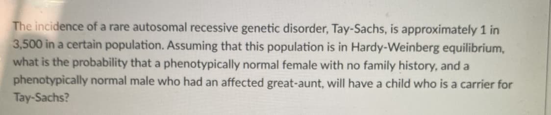 The incidence of a rare autosomal recessive genetic disorder, Tay-Sachs, is approximately 1 in
3,500 in a certain population. Assuming that this population is in Hardy-Weinberg equilibrium,
what is the probability that a phenotypically normal female with no family history, and a
phenotypically normal male who had an affected great-aunt, will have a child who is a carrier for
Tay-Sachs?
