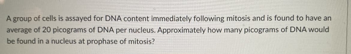 A group of cells is assayed for DNA content immediately following mitosis and is found to have an
average of 20 picograms of DNA per nucleus. Approximately how many picograms of DNA would
be found in a nucleus at prophase of mitosis?
