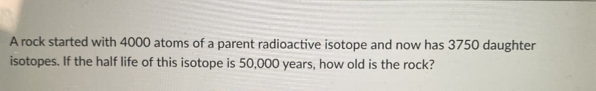 A rock started with 4000 atoms of a parent radioactive isotope and now has 3750 daughter
isotopes. If the half life of this isotope is 50,000 years, how old is the rock?
