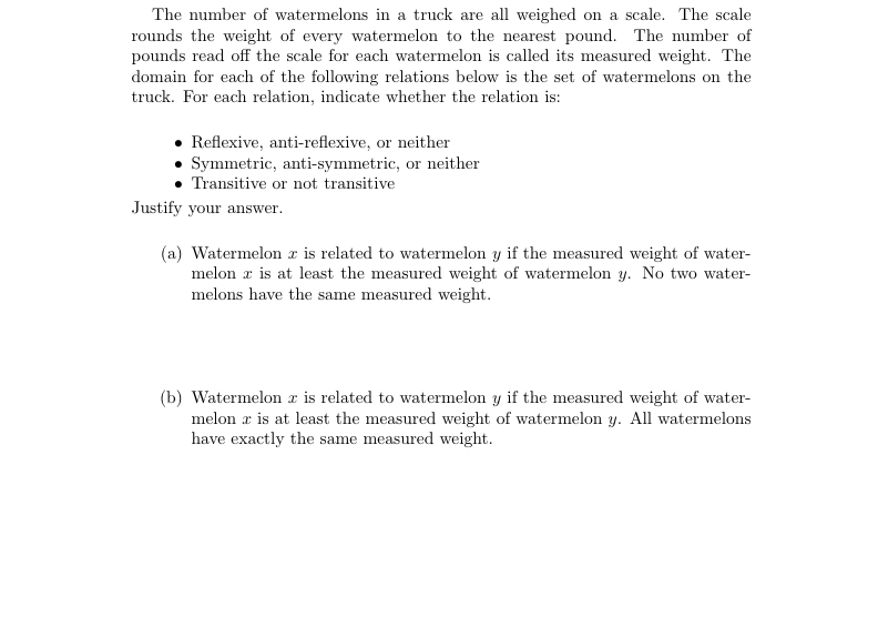 The number of watermelons in a truck are all weighed on a scale. The scale
rounds the weight of every watermelon to the nearest pound. The number of
pounds read off the scale for each watermelon is called its measured weight. The
domain for each of the following relations below is the set of watermelons on the
truck. For each relation, indicate whether the relation is:
• Reflexive, anti-reflexive, or neither
• Symmetric, anti-symmetric, or neither
Transitive or not transitive
Justify your answer.
(a) Watermelon z is related to watermelon y if the measured weight of water-
melon a is at least the measured weight of watermelon y. No two water-
melons have the same measured weight.
(b) Watermelon z is related to watermelon y if the measured weight of water-
melon a is at least the measured weight of watermelon y. All watermelons
have exactly the same measured weight.
