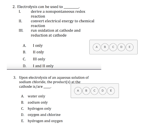 2. Electrolysis can be used to
I.
derive a nonspontaneous redox
reaction
II.
convert electrical energy to chemical
reaction
II.
run oxidation at cathode and
reduction at cathode
I only
Il only
III only
I and II only
А.
E
В.
C.
D.
3. Upon electrolysis of an aqueous solution of
sodium chloride, the product(s) at the
cathode is/are
A. water only
B. sodium only
C. hydrogen only
D. oxygen and chlorine
E. hydrogen and oxygen

