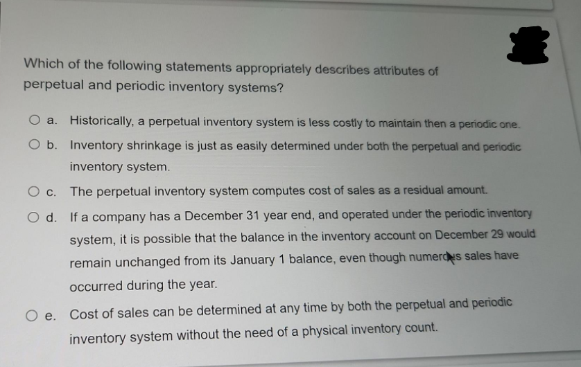 Which of the following statements appropriately describes attributes of
perpetual and periodic inventory systems?
O a. Historically, a perpetual inventory system is less costly to maintain then a periodic one.
O b. Inventory shrinkage is just as easily determined under both the perpetual and periodic
inventory system.
O c. The perpetual inventory system computes cost of sales as a residual amount.
O d. If a company has a December 31 year end, and operated under the periodic inventory
system, it is possible that the balance in the inventory acCount on December 29 would
remain unchanged from its January 1 balance, even though numerdus sales have
occurred during the year.
O e. Cost of sales can be determined at any time by both the perpetual and periodic
inventory system without the need of a physical inventory count.
