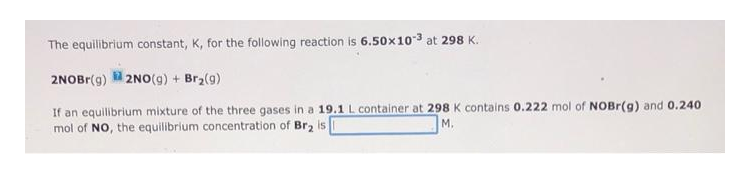 The equilibrium constant, K, for the following reaction is 6.50x103 at 298 K.
2NOBr(g) 2NO(g) + Brz(g)
If an equilibrium mixture of the three gases in a 19.1 L container at 298 K contains 0.222 mol of NOBR(g) and 0.240
mol of NO, the equilibrium concentration of Br2 is
M.
