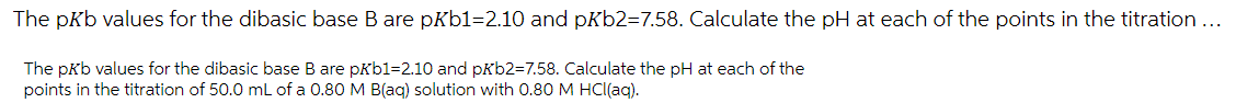 The pKb values for the dibasic base B are pKb1=2.10 and pKb2=7.58. Calculate the pH at each of the points in the titration ...
The pkb values for the dibasic base B are pkb1=2.10 and pkb2=7.58. Calculate the pH at each of the
points in the titration of 50.0 mL of a 0.80 M B(ag) solution with 0.80 M HCl(ag).
