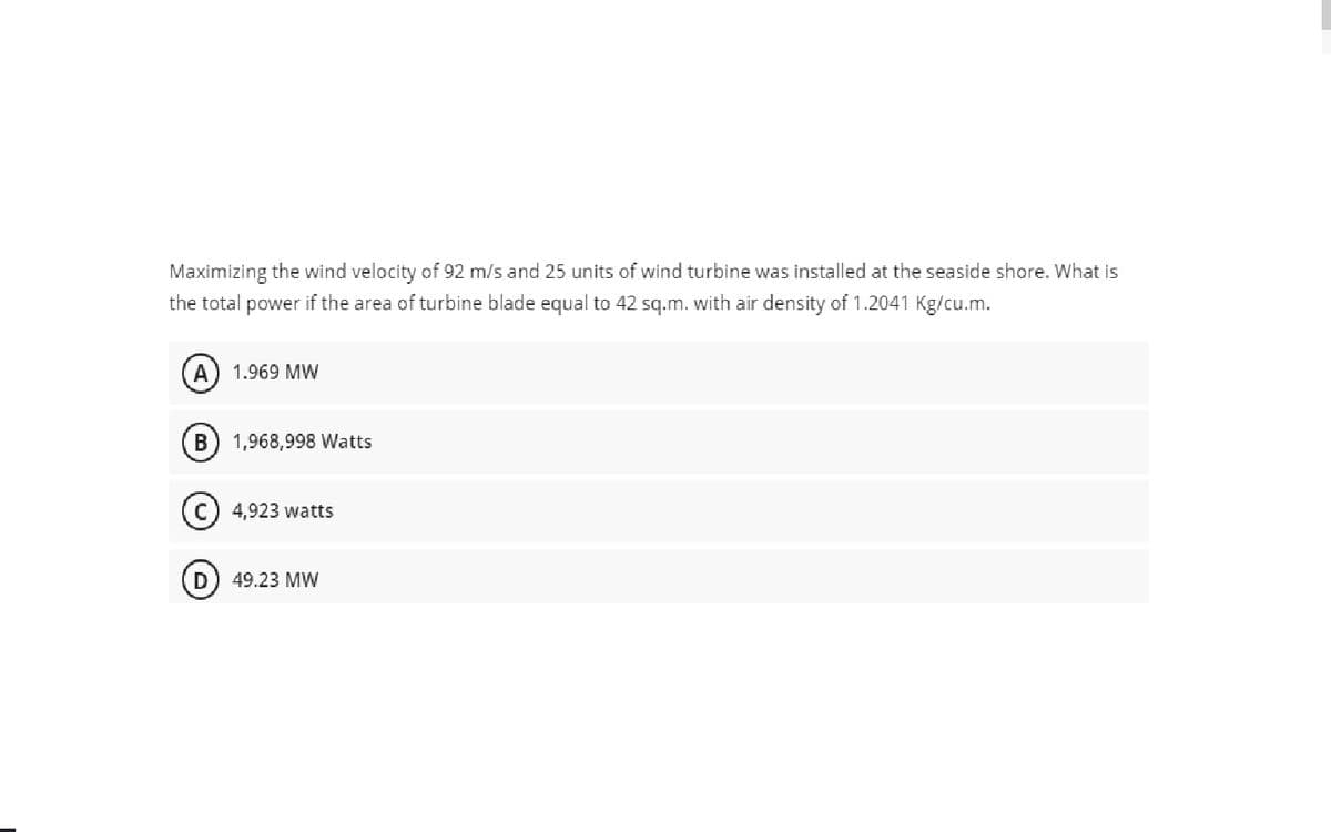 Maximizing the wind velocity of 92 m/s and 25 units of wind turbine was installed at the seaside shore. What is
the total power if the area of turbine blade equal to 42 sq.m. with air density of 1.2041 Kg/cu.m.
A
1.969 MW
1,968,998 Watts
4,923 watts
D
49.23 MW
