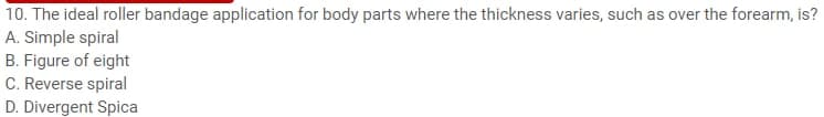 10. The ideal roller bandage application for body parts where the thickness varies, such as over the forearm, is?
A. Simple spiral
B. Figure of eight
C. Reverse spiral
D. Divergent Spica
