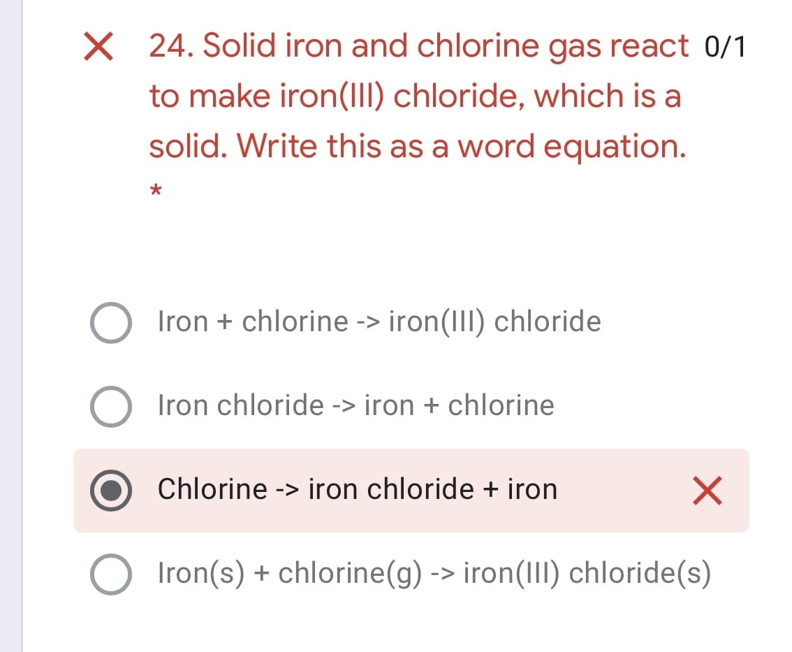 X 24. Solid iron and chlorine gas react 0/1
to make iron(II) chloride, which is a
solid. Write this as a word equation.
Iron + chlorine -> iron(III) chloride
Iron chloride -> iron + chlorine
Chlorine -> iron chloride + iron
Iron(s) + chlorine(g) -> iron(III) chloride(s)
