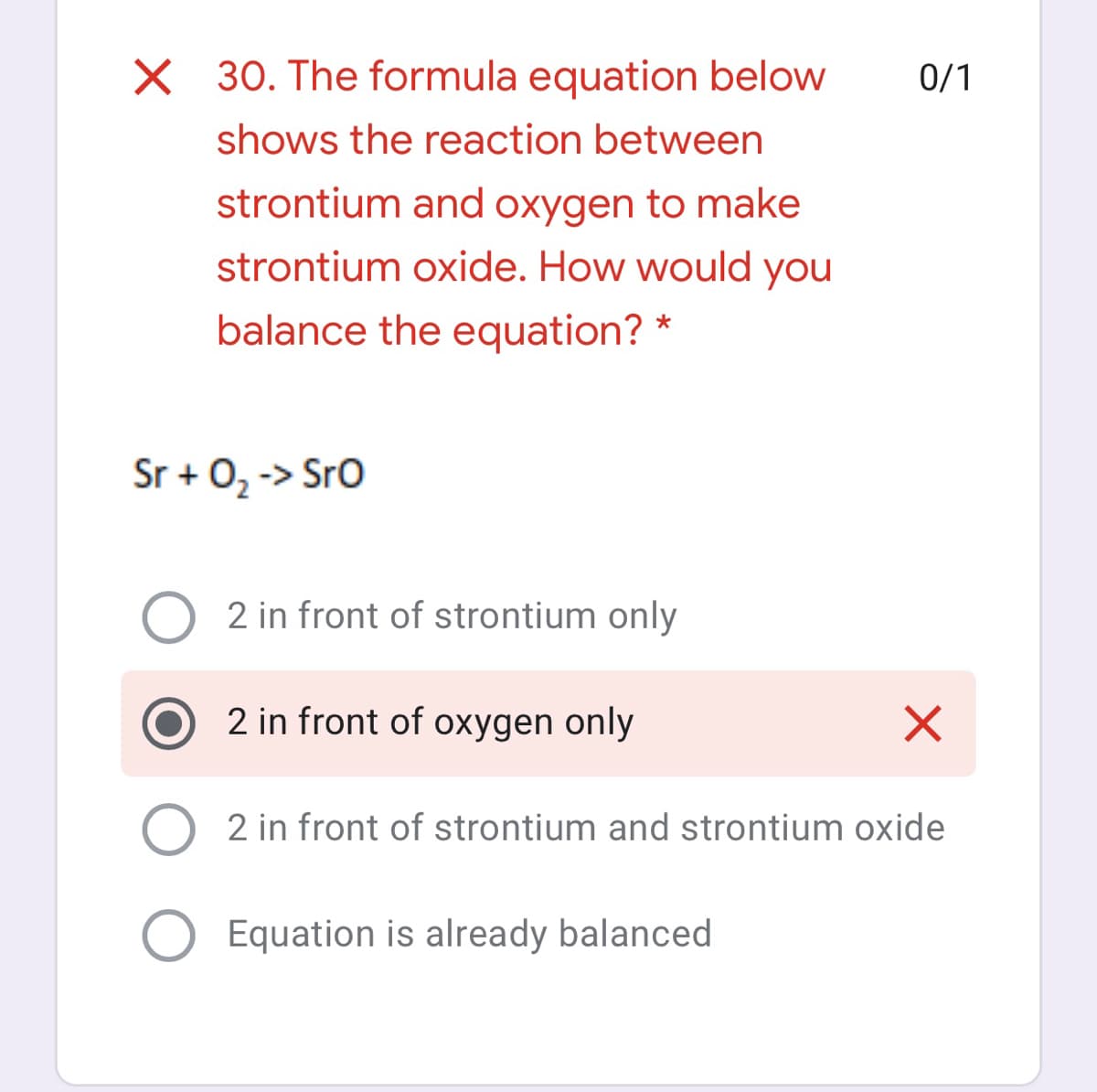 X 30. The formula equation below
0/1
shows the reaction between
strontium and oxygen to make
strontium oxide. How would you
balance the equation? *
Sr + 02 -> Sro
2 in front of strontium only
2 in front of oxygen only
2 in front of strontium and strontium oxide
Equation is already balanced
