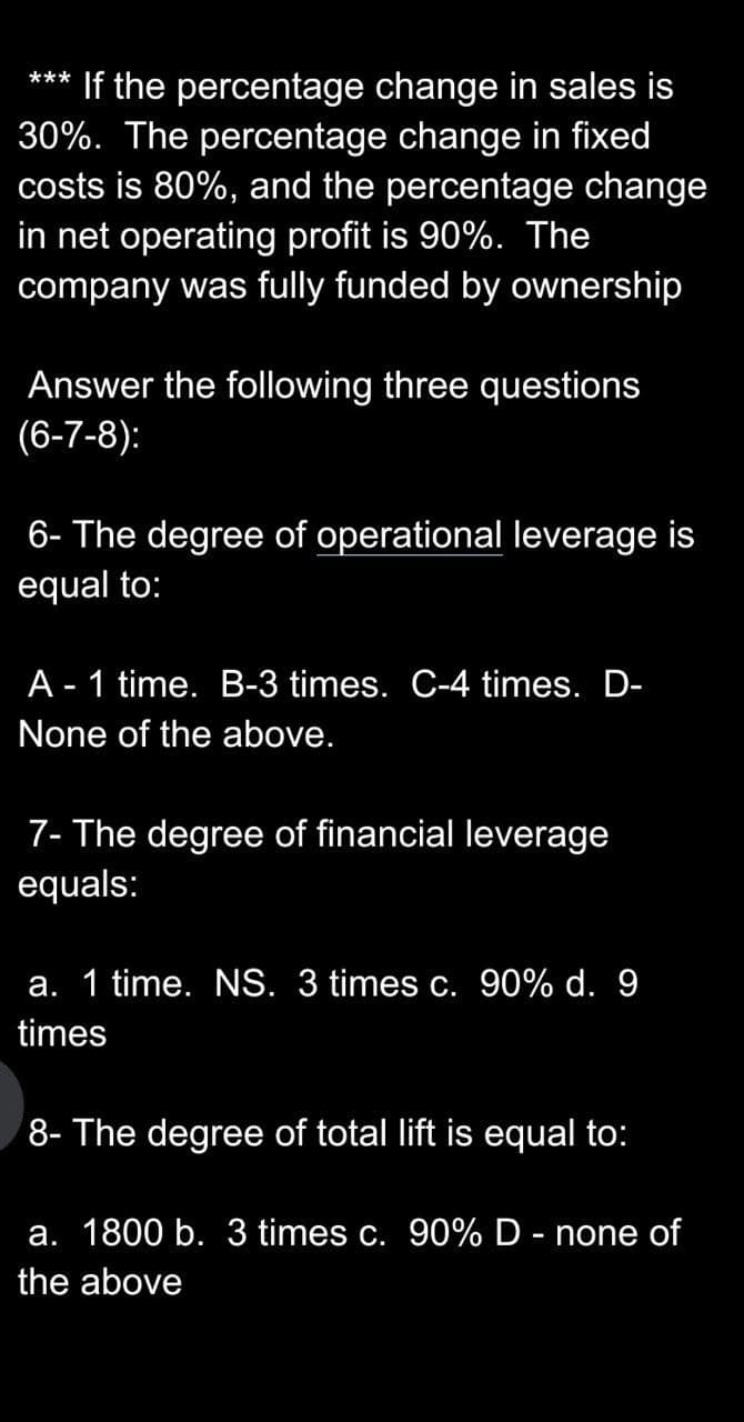 *** If the percentage change in sales is
30%. The percentage change in fixed
costs is 80%, and the percentage change
in net operating profit is 90%. The
company was fully funded by ownership
Answer the following three questions
(6-7-8):
6- The degree of operational leverage is
equal to:
A - 1 time. B-3 times. C-4 times. D-
None of the above.
7- The degree of financial leverage
equals:
a. 1 time. NS. 3 times c. 90% d. 9
times
8- The degree of total lift is equal to:
a. 1800 b. 3 times c. 90% D - none of
the above
