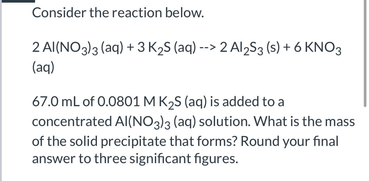 Consider the reaction below.
2 Al(NO3)3 (aq) +3 K2S (aq) --> 2 Al2S3 (s) + 6 KNO3
(aq)
67.0 mL of 0.0801 M K2S (aq) is added to a
concentrated AI(NO3)3 (aq) solution. What is the mass
of the solid precipitate that forms? Round your final
answer to three significant figures.
