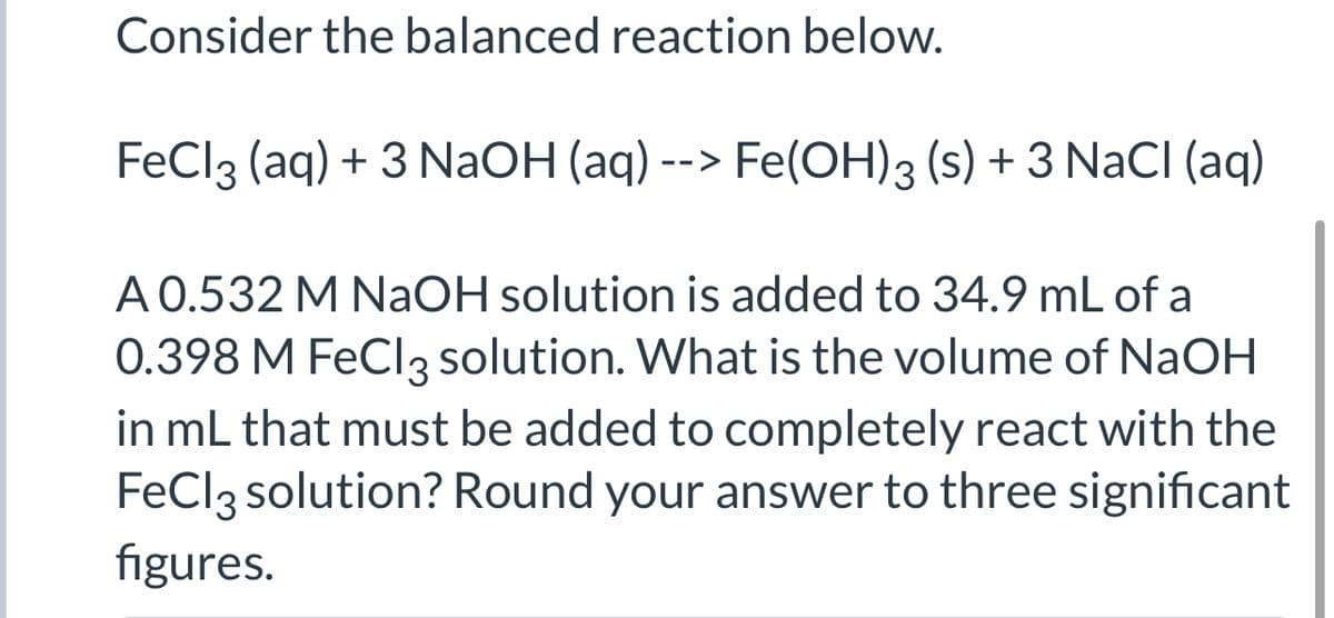Consider the balanced reaction below.
FeCl3 (aq) + 3 NaOH (aq) --> Fe(OH)3 (s) + 3 NaCI (aq)
A 0.532 M NaOH solution is added to 34.9 mL of a
0.398 M FeCl3 solution. What is the volume of NaOH
in mL that must be added to completely react with the
FeCl3 solution? Round your answer to three significant
figures.
