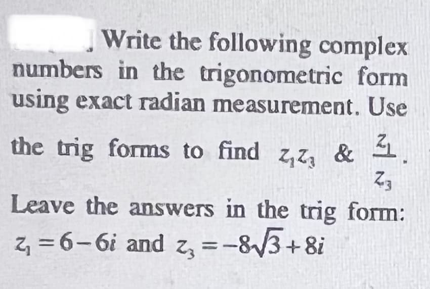 Write the following complex
numbers in the trigonometric form
using exact radian measurement. Use
the trig forms to find z,Z, & 1.
Z3
Leave the answers in the trig form:
z = 6-6i and z, =-83+8i
