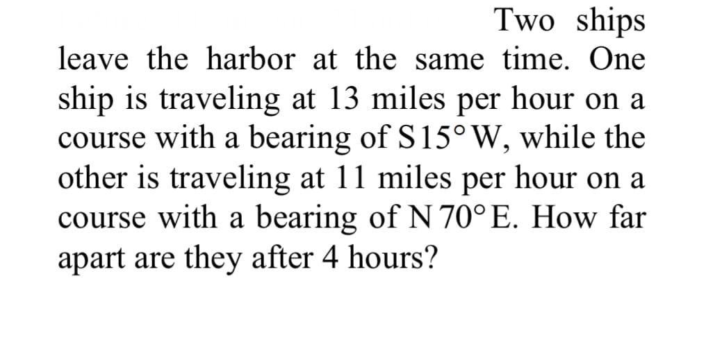 Two ships
leave the harbor at the same time. One
ship is traveling at 13 miles per hour on a
course with a bearing of S15° W, while the
other is traveling at 11 miles per hour on a
course with a bearing of N 70°E. How far
apart are they after 4 hours?
