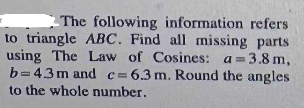 - The following information refers
to triangle ABC. Find all missing parts
using The Law of Cosines: a 3.8 m,
b=43m and c=6.3m. Round the angles
to the whole number.
%3D
