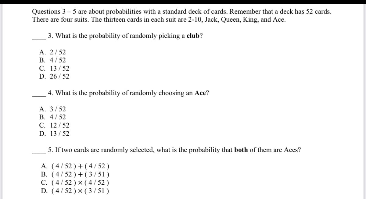 Questions 3-5 are about probabilities with a standard deck of cards. Remember that a deck has 52 cards.
There are four suits. The thirteen cards in each suit are 2-10, Jack, Queen, King, and Ace.
3. What is the probability of randomly picking a club?
A. 2/52
B. 4/52
C. 13/52
D. 26/52
4. What is the probability of randomly choosing an Ace?
A. 3/52
B. 4/52
C. 12/52
D. 13/52
5. If two cards are randomly selected, what is the probability that both of them are Aces?
A. (4/52) + (4/52)
B. (4/52)+(3/51)
C. (4/52) × (4/52)
D. (4/52) × (3/51)