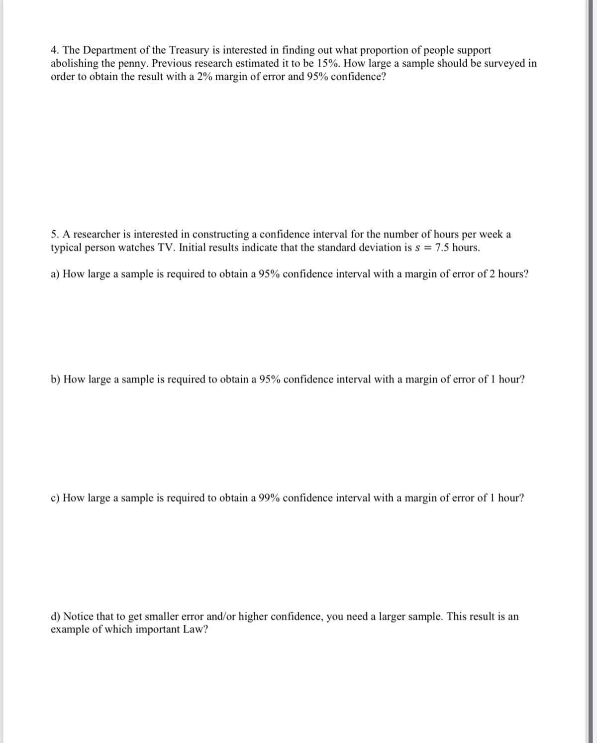 4. The Department of the Treasury is interested in finding out what proportion of people support
abolishing the penny. Previous research estimated it to be 15%. How large a sample should be surveyed in
order to obtain the result with a 2% margin of error and 95% confidence?
5. A researcher is interested in constructing a confidence interval for the number of hours per week a
typical person watches TV. Initial results indicate that the standard deviation is s = 7.5 hours.
a) How large a sample is required to obtain a 95% confidence interval with a margin of error of 2 hours?
b) How large a sample is required to obtain a 95% confidence interval with a margin of error of 1 hour?
c) How large a sample is required to obtain a 99% confidence interval with a margin of error of 1 hour?
d) Notice that to get smaller error and/or higher confidence, you need a larger sample. This result is an
example of which important Law?
