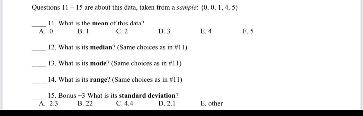 Questions 11-15 are about this data, taken from a sample: {0, 0, 1, 4, 5}
11. What is the mean of this data?
A. 0
B. 1
C. 2
D. 3
E. 4
F. 5
12. What is its median? (Same choices as in #11)
13. What is its mode? (Same choices as in #11)
14. What is its range? (Same choices as in #11)
15. Bonus +3 What is its standard deviation?
A. 2.3
B. 22
C. 4.4
D. 2.1
E. other