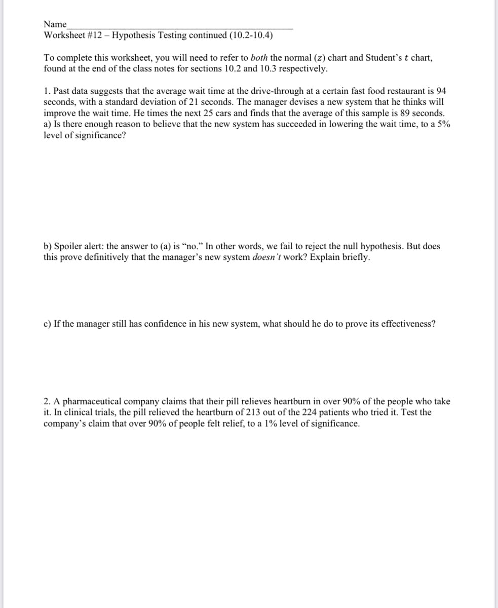 Name
Worksheet #12 – Hypothesis Testing continued (10.2-10.4)
To complete this worksheet, you will need to refer to both the normal (z) chart and Student's t chart,
found at the end of the class notes for sections 10.2 and 10.3 respectively.
1. Past data suggests that the average wait time at the drive-through at a certain fast food restaurant is 94
seconds, with a standard deviation of 21 seconds. The manager devises a new system that he thinks will
improve the wait time. He times the next 25 cars and finds that the average of this sample is 89 seconds.
a) Is there enough reason to believe that the new system has succeeded in lowering the wait time, to a 5%
level of significance?
b) Spoiler alert: the answer to (a) is “no." In other words, we fail to reject the null hypothesis. But does
this prove definitively that the manager's new system doesn't work? Explain briefly.
c) If the manager still has confidence in his new system, what should he do to prove its effectiveness?
2. A pharmaceutical company claims that their pill relieves heartburn in over 90% of the people who take
it. In clinical trials, the pill relieved the heartburn of 213 out of the 224 patients who tried it. Test the
company's claim that over 90% of people felt relief, to a 1% level of significance.
