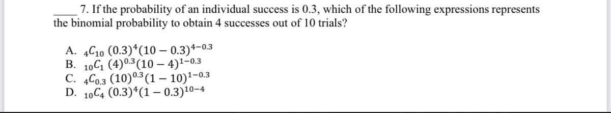 7. If the probability of an individual success is 0.3, which of the following expressions represents
the binomial probability to obtain 4 successes out of 10 trials?
A. 4C10 (0.3) 4 (10 - 0.3)4-0.3
B. 10C₁ (4) 0.3 (104)¹-0.3
C. 4C0.3 (10) 0.3 (1-10)¹-0.3
D. 10C4 (0.3) 4 (1 - 0.3)¹0-4