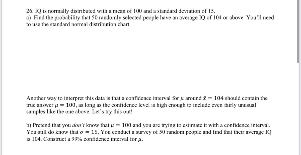 26. IQ is normally distributed with a mean of 100 and a standard deviation of 15.
a) Find the probability that 50 randomly selected people have an average IQ of 104 or above. You'll need
to use the standard normal distribution chart.
Another way to interpret this data is that a confidence interval for u around = 104 should contain the
true answer u = 100, as long as the confidence level is high enough to include even fairly unusual
samples like the one above. Let's try this out!
b) Pretend that you don't know that u = 100 and you are trying to estimate it with a confidence interval.
You still do know that o = 15. You conduct a survey of 50 random people and find that their average IQ
is 104. Construct a 99% confidence interval for u.
