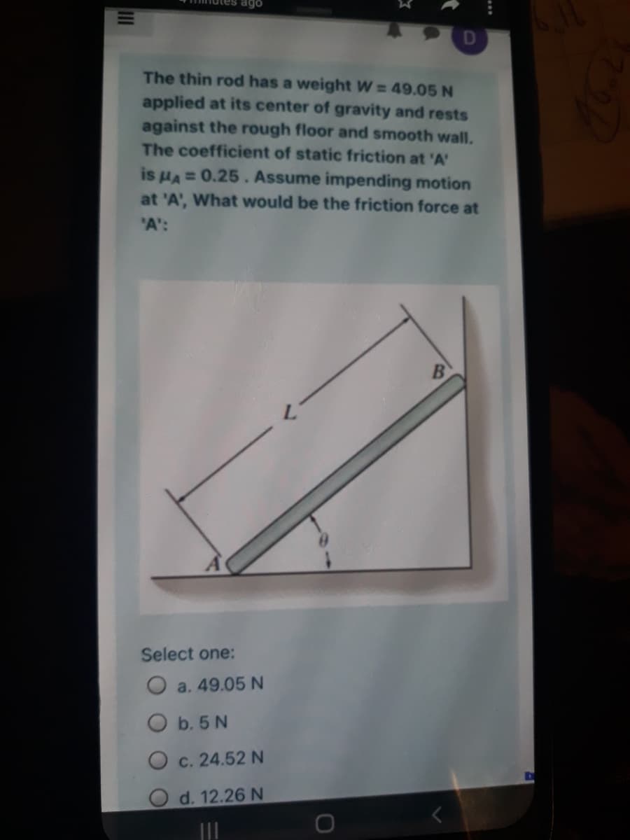 ago
D
The thin rod has a weight W = 49.05 N
applied at its center of gravity and rests
against the rough floor and smooth wall.
The coefficient of static friction at 'A'
is HA = 0.25. Assume impending motion
at 'A', What would be the friction force at
"A':
Select one:
O a. 49.05 N
O b. 5 N
c. 24.52 N
O d. 12.26 N
