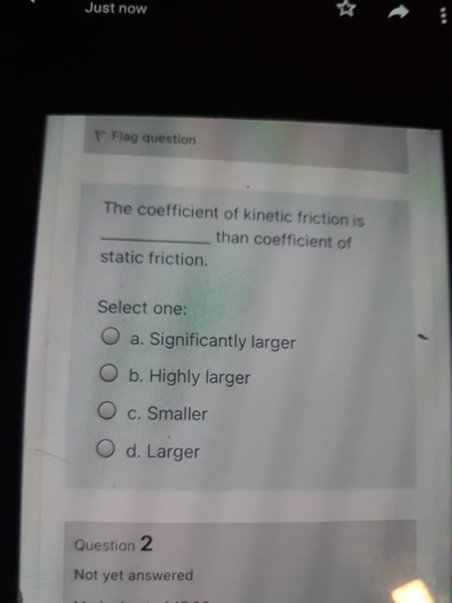 Just now
P Flag question
The coefficient of kinetic friction is
than coefficient of
static friction.
Select one:
O a. Significantly larger
O b. Highly larger
O c. Smaller
O d. Larger
Question 2
Not yet answered
