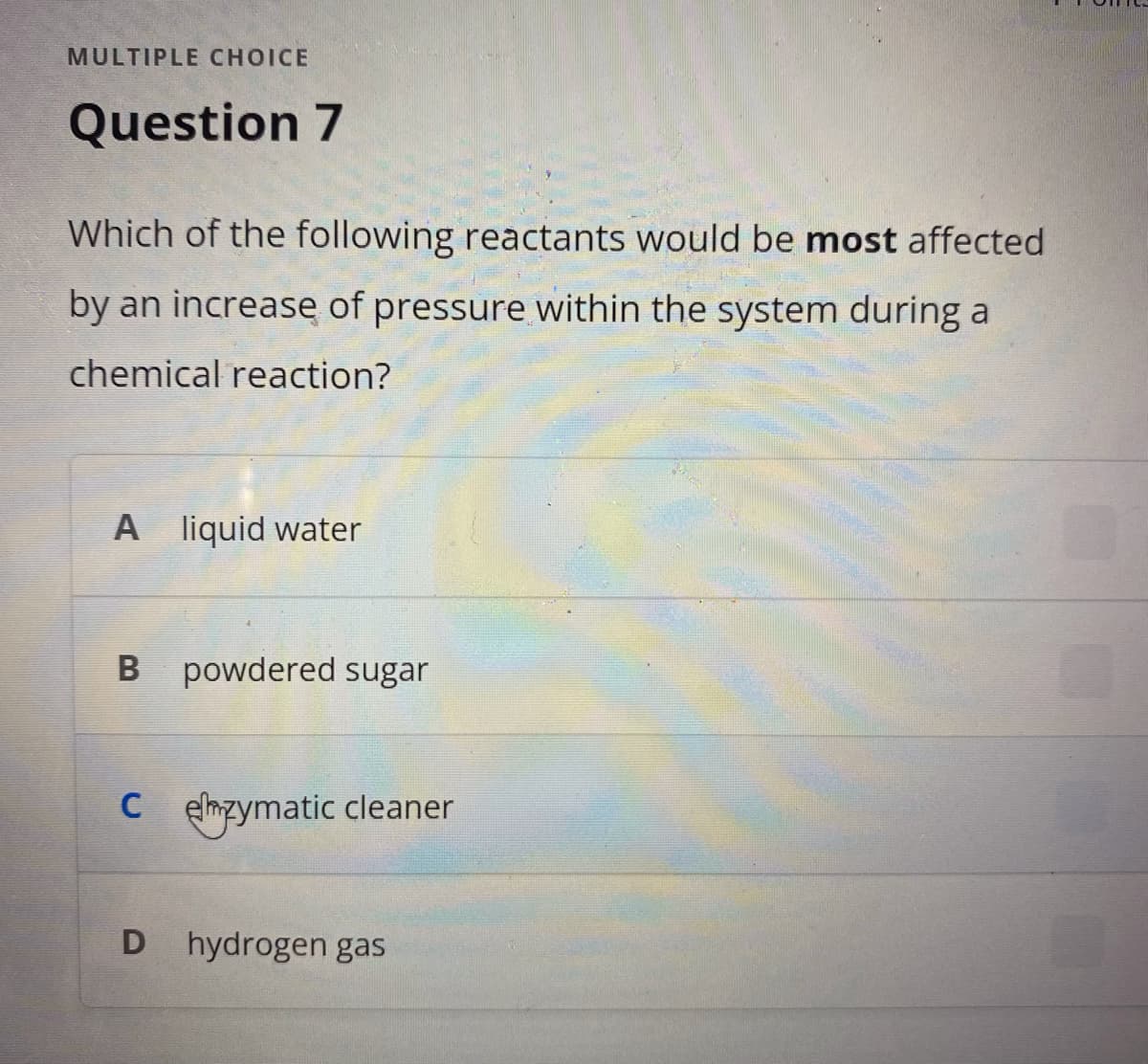 MULTIPLE CHOICE
Question 7
Which of the following reactants would be most affected
by an increase of pressure within the system during a
chemical reaction?
A liquid water
B powdered sugar
Czymatic cleaner
D hydrogen gas