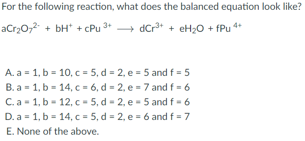 For the following reaction, what does the balanced equation look like?
aCr20,2- + bH* + cPu 3
→ dCr3+ + eH20 + fPu 4+
A. a = 1, b = 10, c = 5, d = 2, e = 5 and f = 5
B. a = 1, b = 14, c = 6, d = 2, e =7 and f = 6
C. a = 1, b = 12, c = 5, d = 2, e = 5 and f = 6
D. a = 1, b = 14, c = 5, d = 2, e = 6 and f = 7
E. None of the above.
%3D
