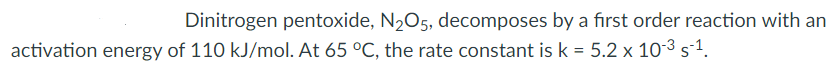 Dinitrogen pentoxide, N2O5, decomposes by a first order reaction with an
activation energy of 110 kJ/mol. At 65 °C, the rate constant is k = 5.2 x 10-3 s-1.
