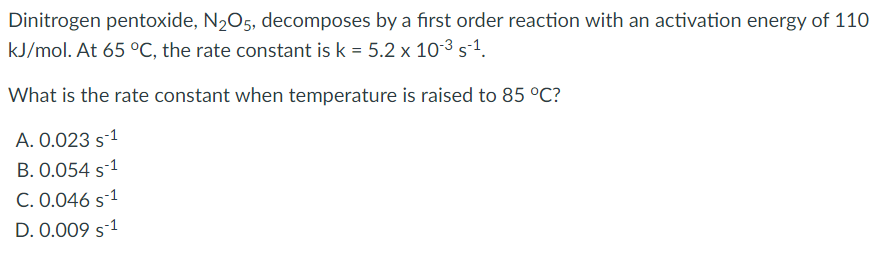 Dinitrogen pentoxide, N2O5, decomposes by a first order reaction with an activation energy of 110
kJ/mol. At 65 °C, the rate constant is k = 5.2 x 10-3 s-1.
What is the rate constant when temperature is raised to 85 °C?
A. 0.023 s-1
B. 0.054 s-1
C. 0.046 s-1
D. 0.009 s-1

