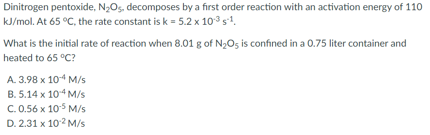 Dinitrogen pentoxide, N205, decomposes by a first order reaction with an activation energy of 110
kJ/mol. At 65 °C, the rate constant is k = 5.2 x 10-3 s-1.
What is the initial rate of reaction when 8.01 g of N,O5 is confined in a 0.75 liter container and
heated to 65 °C?
A. 3.98 x 10-4 M/s
B. 5.14 x 10-4 M/s
C. 0.56 x 10-5 M/s
D. 2.31 x 10-2 M/s
