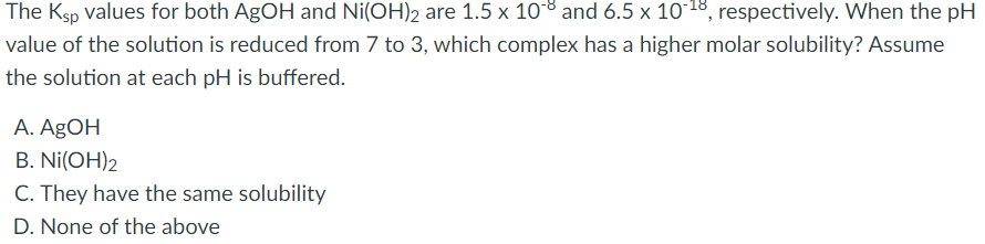 The Ksp values for both AgOH and Ni(OH)2 are 1.5 x 108 and 6.5 x 10*18, respectively. When the pH
value of the solution is reduced from 7 to 3, which complex has a higher molar solubility? Assume
the solution at each pH is buffered.
A. AgOH
В. Ni(OH)2
C. They have the same solubility
D. None of the above
