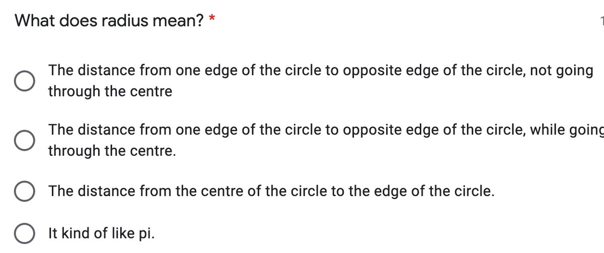What does radius mean? *
The distance from one edge of the circle to opposite edge of the circle, not going
through the centre
The distance from one edge of the circle to opposite edge of the circle, while going
through the centre.
O The distance from the centre of the circle to the edge of the circle.
O It kind of like pi.
