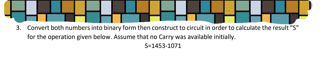 3.
Convert both numbers into binary form then construct to circuit in order to calculate the result "S"
for the operation given below. Assume that no Carry was available initially.
S=1453-1071
