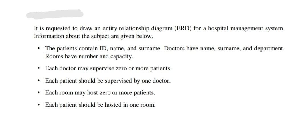 It is requested to draw an entity relationship diagram (ERD) for a hospital management system.
Information about the subject are given below.
The patients contain ID, name, and surname. Doctors have name, surname, and department.
Rooms have number and capacity.
Each doctor may supervise zero or more patients.
• Each patient should be supervised by one doctor.
• Each room may host zero or more patients.
Each patient should be hosted in one room.
