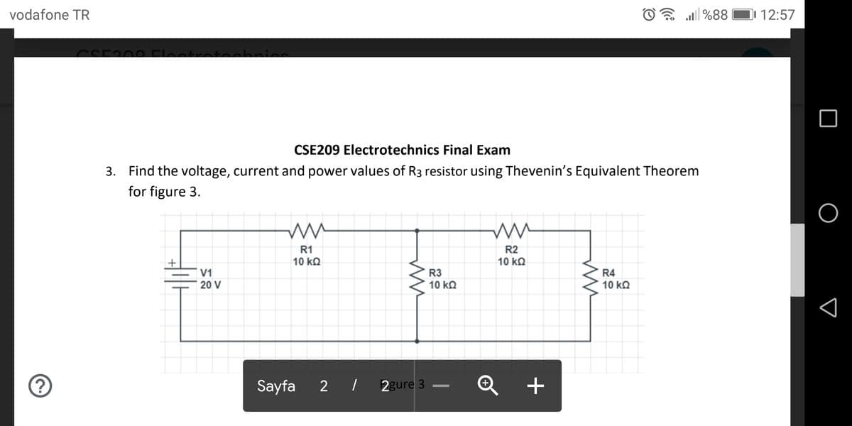 vodafone TR
al %88
I 12:57
CSE209 Electrotechnics Final Exam
3. Find the voltage, current and power values of R3 resistor using Thevenin's Equivalent Theorem
for figure 3.
R1
R2
10 kQ
10 ΚΩ
V1
20 V
R3
10 kQ
R4
10 kQ
Sayfa
2 |
2gure 3
Q +
