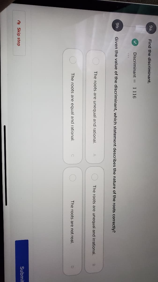 9a
Find the discriminant.
Discriminant =
1 116
9b
Given the value of the discriminant, which statement describes the nature of the roots correctly?
The roots are unequal and rational.
A
The roots are unequal and irrational.
The roots are equal and rational.
The roots are not real.
Submit
A Skip step
