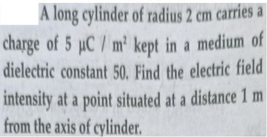 A long cylinder of radius 2 cm carries a
charge of 5 µC / m² kept in a medium of
dielectric constant 50. Find the electric field
intensity at a point situated at a distance 1 m
from the axis of cylinder.
