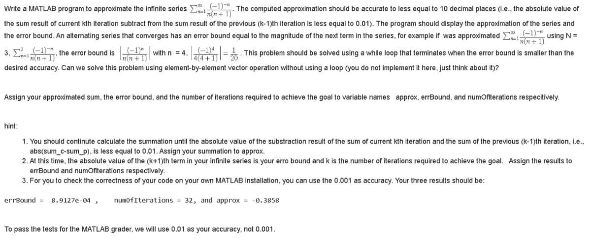 Write a MATLAB program to approximate the infinite series . The computed approximation should be accurate to less equal to 10 decimal places (1.e., the absolute value of
Len=1
n(n+ 1)*
the sum result of current kth iteration subtract from the sum result of the previous (k-1)th iteration is less equal to 0.01). The program should display the approximation of the series and
the error bound. An alternating series that converges has an error bound equal to the magnitude of the next term in the series, for example if was approximated 1, using N =
n(n+ 1)
3. 5 -1)-, the error bound is
n(n+ 1)'
(-1)*
T2(n + 1) |
(-1)4
E1) =. This problem should be solved using a while loop that terminates when the error bound is smaller than the
4(4 +
with n = 4.
desired accuracy. Can we solve this problem using element-by-element vector operation without using a loop (you do not implement it here, just think about it)?
Assign your approximated sum, the error bound, and the number of iterations required to achieve the goal to variable names approx, errBound, and numOfiterations respecitively.
hint:
1. You should continute calculate the summation until the absolute value of the substraction result of the sum of current kth iteration and the sum of the previous (k-1)th iteration, i.e.,
abs(sum_c-sum_p), is less equal to 0.01. Assign your summation to approx.
2. At this time, the absolute value of the (k+1)th term in your infinite series is your erro bound and k is the number of iterations required to achieve the goal. Assign the results to
errBound and numOfiterations respectively.
3. For you to check the correctness of your code on your own MATLAB installation, you can use the 0.001 as accuracy. Your three results should be:
errBound =
8.9127e-04 ,
numofIterations = 32, and approx =
-0.3858
To pass the tests for the MATLAB grader, we will use 0.01 as your accuracy, not 0.001.
