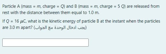 Particle A (mass = m, charge = Q) and B (mass = m, charge = 5 Q) are released from
%3D
%3D
rest with the distance between them equal to 1.0 m.
If Q = 16 µC, what is the kinetic energy of particle B at the instant when the particles
يجب ادخال الوحدة مع الجواب( are 3.0m ?apart
