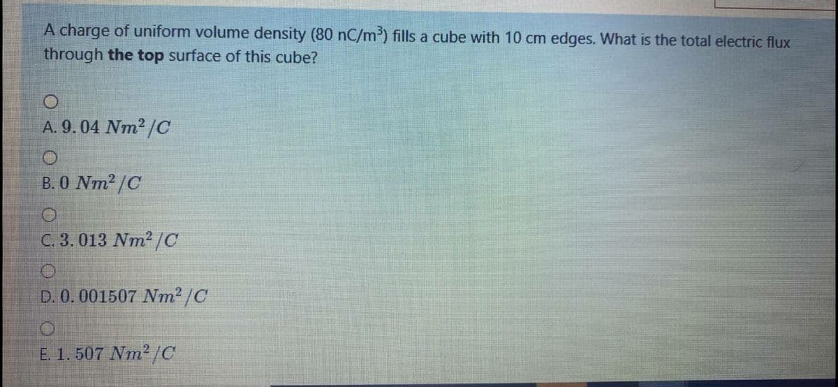 A charge of uniform volume density (80 nC/m³) fills a cube with 10 cm edges. What is the total electric flux
through the top surface of this cube?
A. 9.04 Nm2 /C
В. О Nm? /C
C. 3. 013 Nm2/C
D. 0.001507 Nm2 /C
E. 1. 507 Nm2/C
