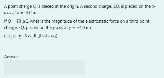 A point charge Q is placed at the origin. A second charge, 20, is placed on the x-
axis at x = -3.0 m.
If Q = 70 µC, what is the magnitude of the electrostatic force on a third point
charge, -Q, placed on the y axis at y = +4.0 m?
يجب ادخال الوحدة مع الجواب(
Answer:
