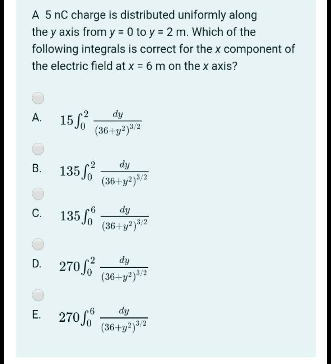 A 5 nC charge is distributed uniformly along
the y axis from y = 0 to y = 2 m. Which of the
following integrals is correct for the x component of
the electric field at x = 6 m on the x axis?
A. 15
А.
dy
(36+y²)³/2
В. 135/
dy
(36+y?)3/2
dy
135 o
(36+y?)3/2
С.
D. 270 f
dy
(36+y²)3/2
E. 270
Е.
dy
(36+y2)3/2
