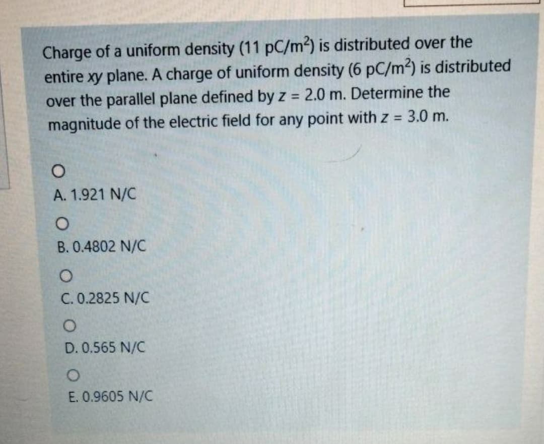 Charge of a uniform density (11 pC/m2) is distributed over the
entire xy plane. A charge of uniform density (6 pC/m2) is distributed
over the parallel plane defined by z = 2.0 m. Determine the
magnitude of the electric field for any point with z =
%3D
3.0 m.
A. 1.921 N/C
B. 0.4802 N/C
C. 0.2825 N/C
D. 0.565 N/C
E. 0.9605 N/C
